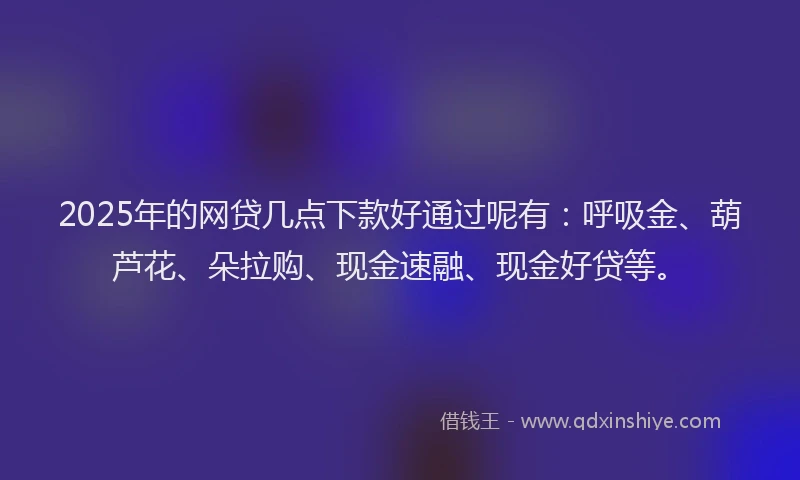 2025年的网贷几点下款好通过呢有：呼吸金、葫芦花、朵拉购、现金速融、现金好贷等。