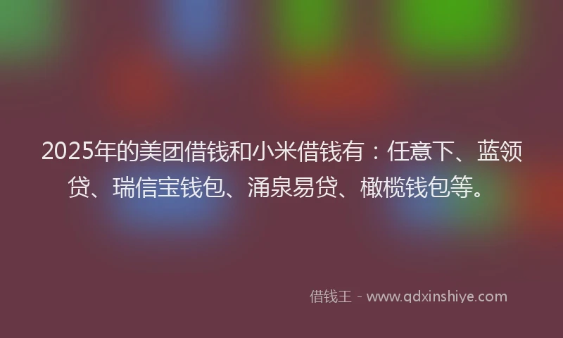 2025年的美团借钱和小米借钱有：任意下、蓝领贷、瑞信宝钱包、涌泉易贷、橄榄钱包等。