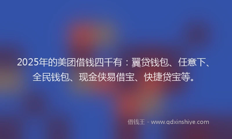 2025年的美团借钱四千有：翼贷钱包、任意下、全民钱包、现金侠易借宝、快捷贷宝等。