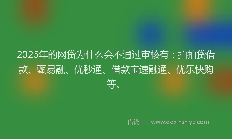 2025年的网贷为什么会不通过审核有：拍拍贷借款、甄易融、优秒通、借款宝速融通、优乐快购等。