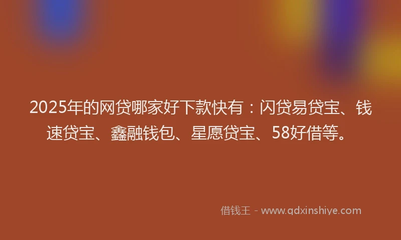 2025年的网贷哪家好下款快有：闪贷易贷宝、钱速贷宝、鑫融钱包、星愿贷宝、58好借等。