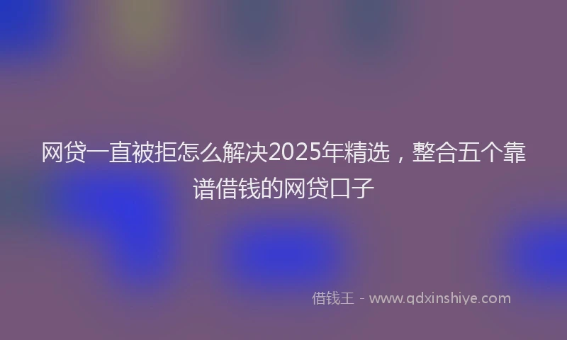 网贷一直被拒怎么解决2025年精选，整合五个靠谱借钱的网贷口子