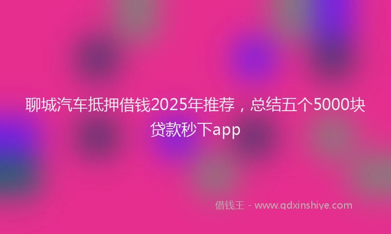 聊城汽车抵押借钱2025年推荐，总结五个5000块贷款秒下app
