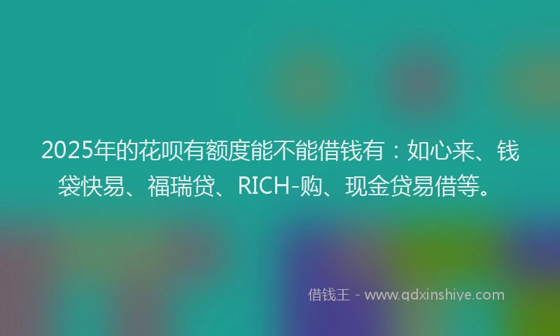 2025年的花呗有额度能不能借钱有：如心来、钱袋快易、福瑞贷、RICH-购、现金贷易借等。