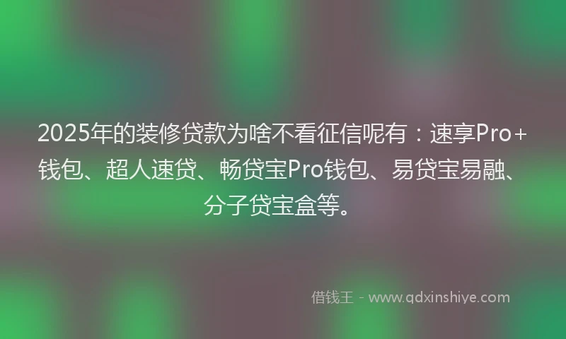 2025年的装修贷款为啥不看征信呢有：速享Pro+钱包、超人速贷、畅贷宝Pro钱包、易贷宝易融、分子贷宝盒等。