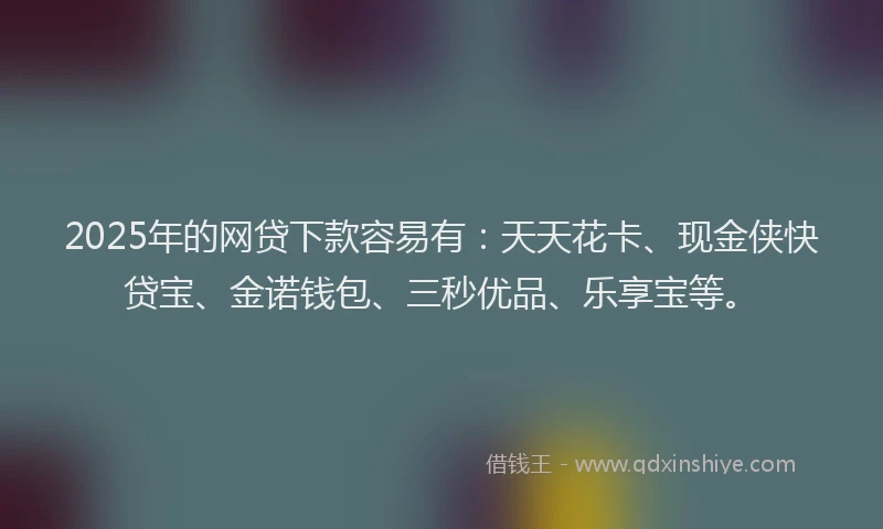 2025年的网贷下款容易有：天天花卡、现金侠快贷宝、金诺钱包、三秒优品、乐享宝等。