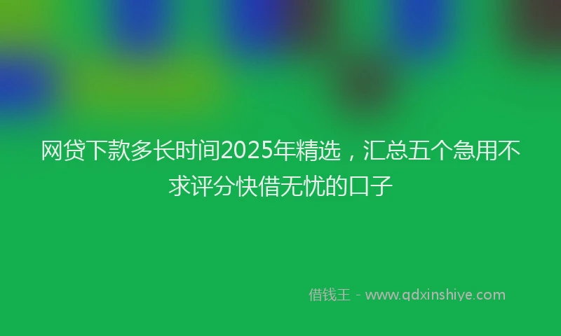 网贷下款多长时间2025年精选，汇总五个急用不求评分快借无忧的口子