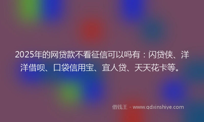 2025年的网贷款不看征信可以吗有：闪贷侠、洋洋借呗、口袋信用宝、宜人贷、天天花卡等。