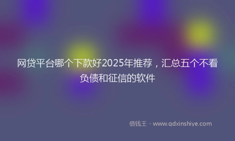 网贷平台哪个下款好2025年推荐，汇总五个不看负债和征信的软件