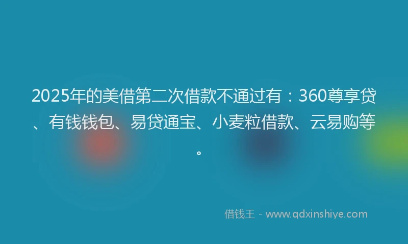 2025年的美借第二次借款不通过有：360尊享贷、有钱钱包、易贷通宝、小麦粒借款、云易购等。