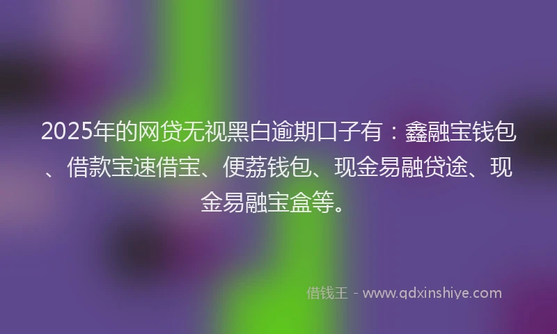 2025年的网贷无视黑白逾期口子有：鑫融宝钱包、借款宝速借宝、便荔钱包、现金易融贷途、现金易融宝盒等。