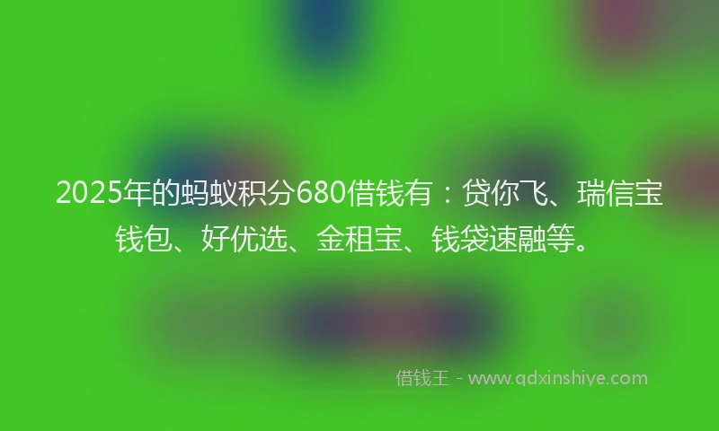 2025年的蚂蚁积分680借钱有：贷你飞、瑞信宝钱包、好优选、金租宝、钱袋速融等。