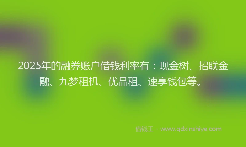 2025年的融券账户借钱利率有：现金树、招联金融、九梦租机、优品租、速享钱包等。