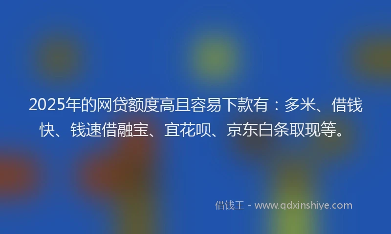 2025年的网贷额度高且容易下款有：多米、借钱快、钱速借融宝、宜花呗、京东白条取现等。