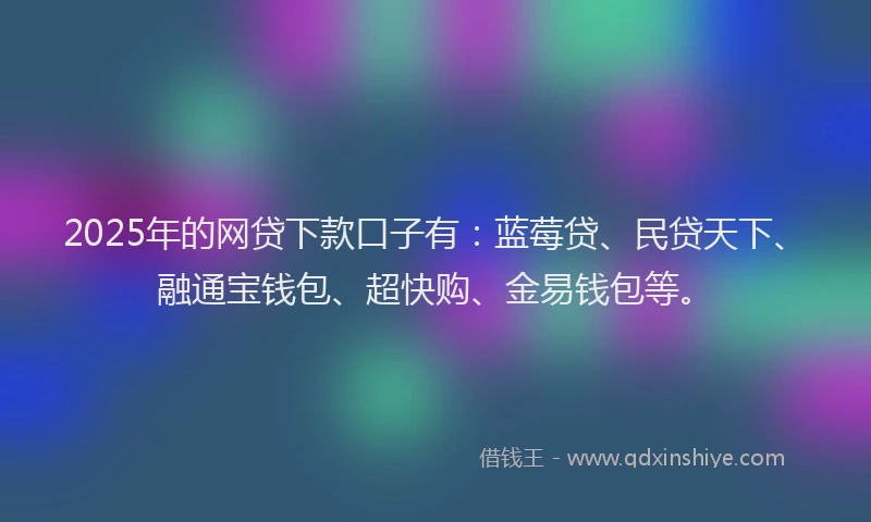 2025年的网贷下款口子有：蓝莓贷、民贷天下、融通宝钱包、超快购、金易钱包等。