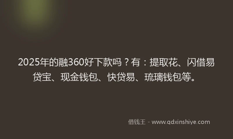 2025年的融360好下款吗？有：提取花、闪借易贷宝、现金钱包、快贷易、琉璃钱包等。