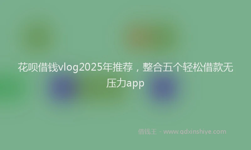 花呗借钱vlog2025年推荐，整合五个轻松借款无压力app