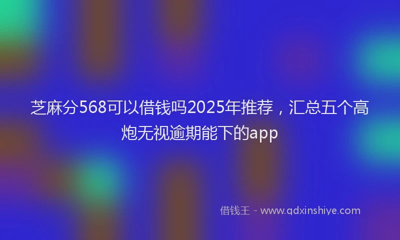 芝麻分568可以借钱吗2025年推荐，汇总五个高炮无视逾期能下的app