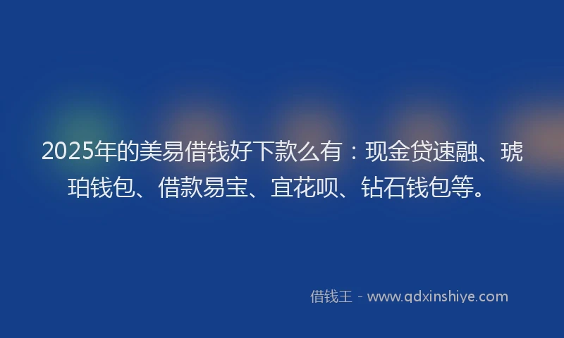 2025年的美易借钱好下款么有：现金贷速融、琥珀钱包、借款易宝、宜花呗、钻石钱包等。