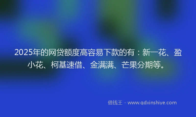 2025年的网贷额度高容易下款的有：新一花、盈小花、柯基速借、金满满、芒果分期等。