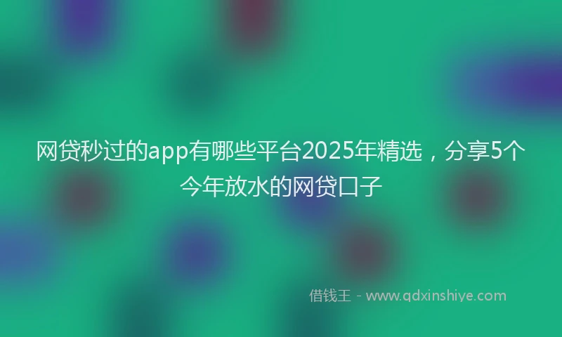 网贷秒过的app有哪些平台2025年精选，分享5个今年放水的网贷口子