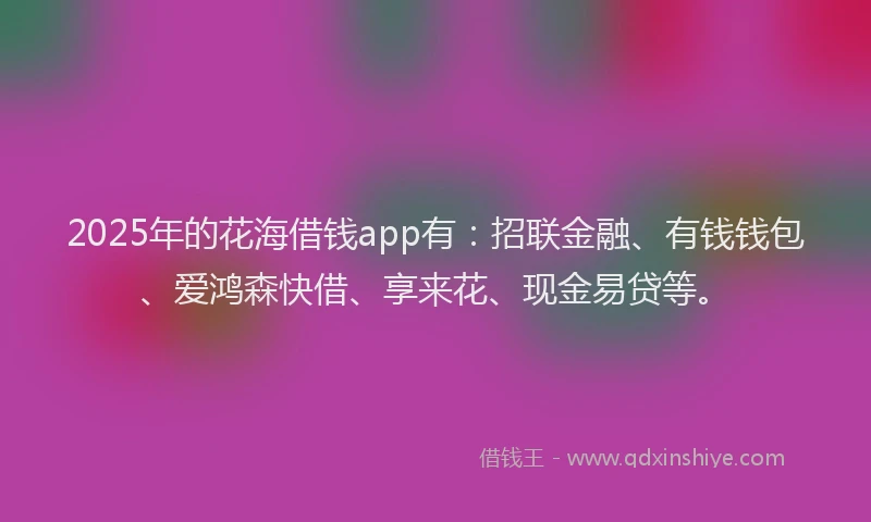 2025年的花海借钱app有：招联金融、有钱钱包、爱鸿森快借、享来花、现金易贷等。