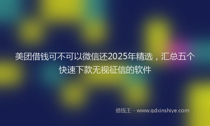 美团借钱可不可以微信还2025年精选，汇总五个快速下款无视征信的软件