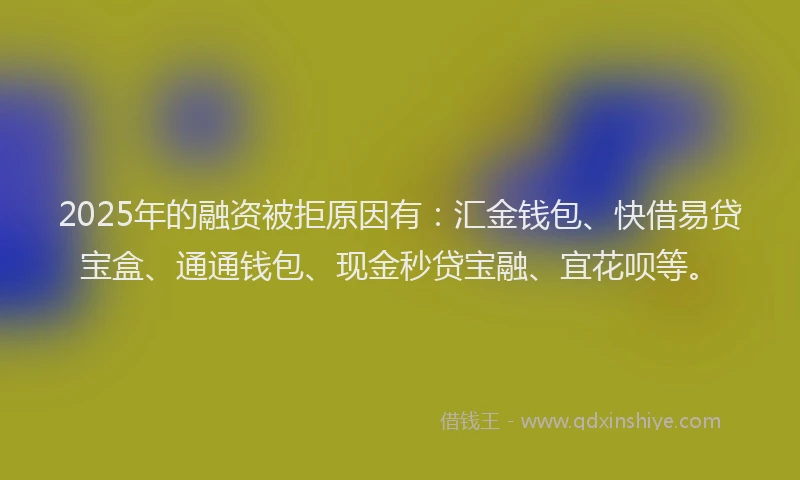2025年的融资被拒原因有：汇金钱包、快借易贷宝盒、通通钱包、现金秒贷宝融、宜花呗等。