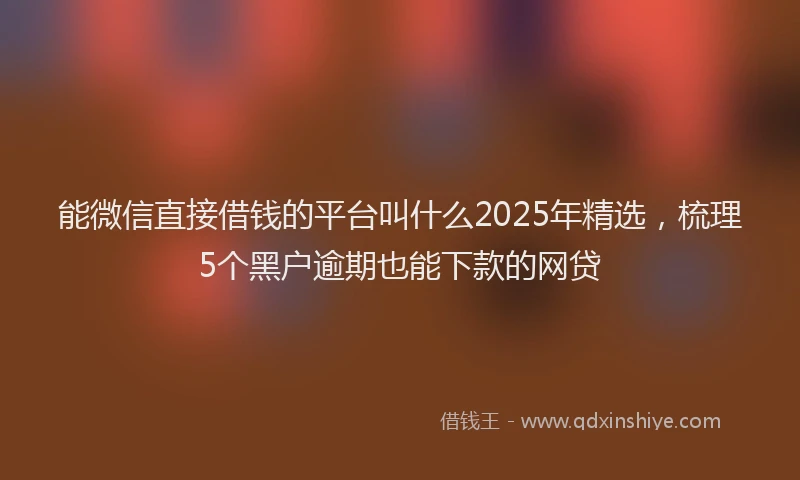 能微信直接借钱的平台叫什么2025年精选，梳理5个黑户逾期也能下款的网贷