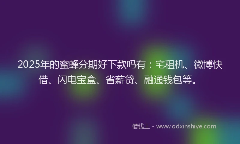 2025年的蜜蜂分期好下款吗有：宅租机、微博快借、闪电宝盒、省薪贷、融通钱包等。