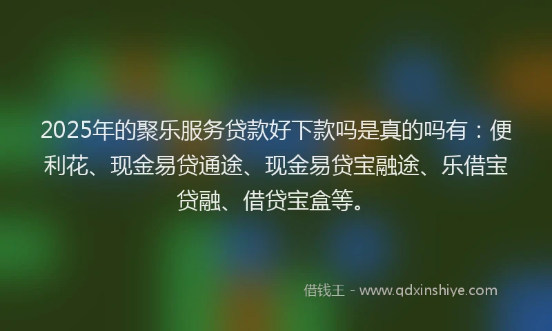 2025年的聚乐服务贷款好下款吗是真的吗有：便利花、现金易贷通途、现金易贷宝融途、乐借宝贷融、借贷宝盒等。