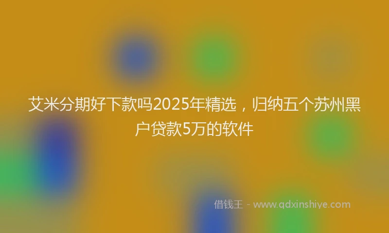 艾米分期好下款吗2025年精选，归纳五个苏州黑户贷款5万的软件