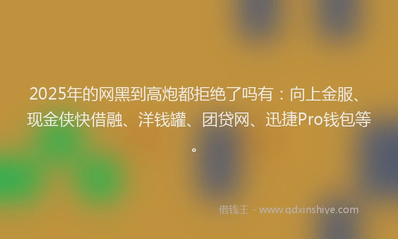 2025年的网黑到高炮都拒绝了吗有：向上金服、现金侠快借融、洋钱罐、团贷网、迅捷Pro钱包等。