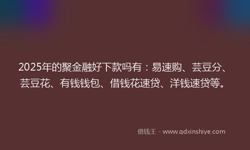 2025年的聚金融好下款吗有：易速购、芸豆分、芸豆花、有钱钱包、借钱花速贷、洋钱速贷等。