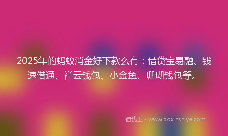 2025年的蚂蚁消金好下款么有：借贷宝易融、钱速借通、祥云钱包、小金鱼、珊瑚钱包等。