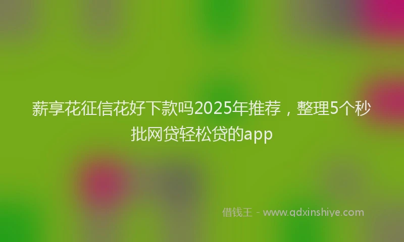薪享花征信花好下款吗2025年推荐，整理5个秒批网贷轻松贷的app
