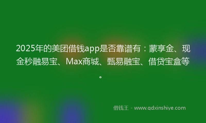 2025年的美团借钱app是否靠谱有：蒙享金、现金秒融易宝、Max商城、甄易融宝、借贷宝盒等。