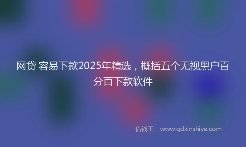 网贷 容易下款2025年精选，概括五个无视黑户百分百下款软件
