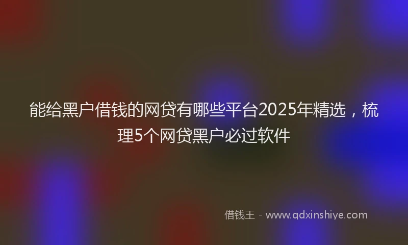 能给黑户借钱的网贷有哪些平台2025年精选，梳理5个网贷黑户必过软件