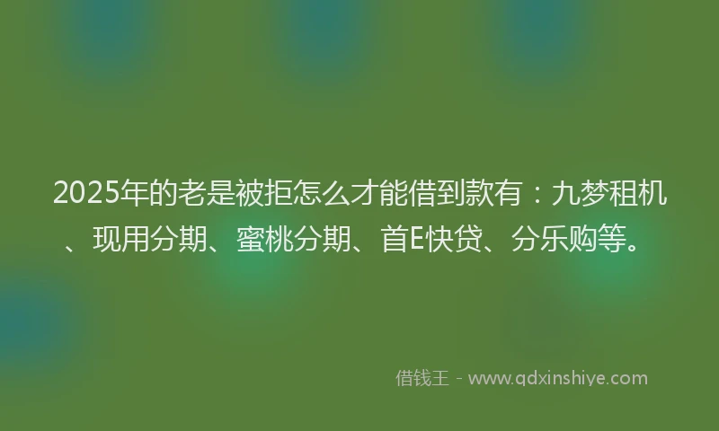 2025年的老是被拒怎么才能借到款有：九梦租机、现用分期、蜜桃分期、首E快贷、分乐购等。