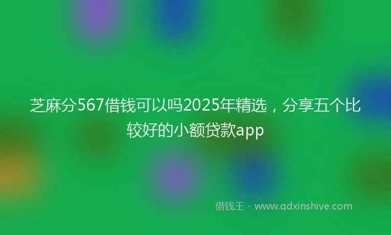 芝麻分567借钱可以吗2025年精选，分享五个比较好的小额贷款app