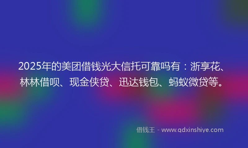 2025年的美团借钱光大信托可靠吗有：浙享花、林林借呗、现金侠贷、迅达钱包、蚂蚁微贷等。