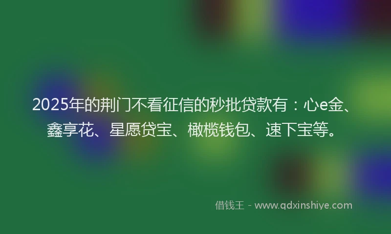 2025年的荆门不看征信的秒批贷款有：心e金、鑫享花、星愿贷宝、橄榄钱包、速下宝等。