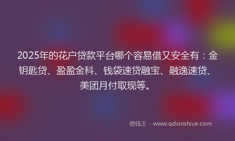 2025年的花户贷款平台哪个容易借又安全有：金钥匙贷、盈盈金科、钱袋速贷融宝、融逸速贷、美团月付取现等。