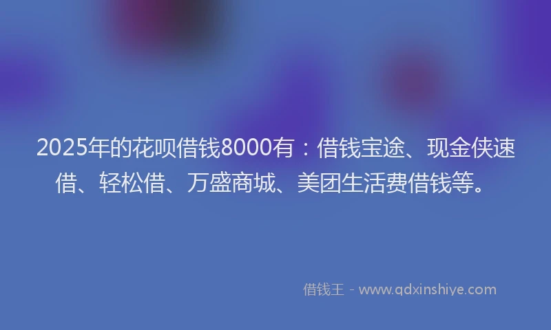 2025年的花呗借钱8000有：借钱宝途、现金侠速借、轻松借、万盛商城、美团生活费借钱等。