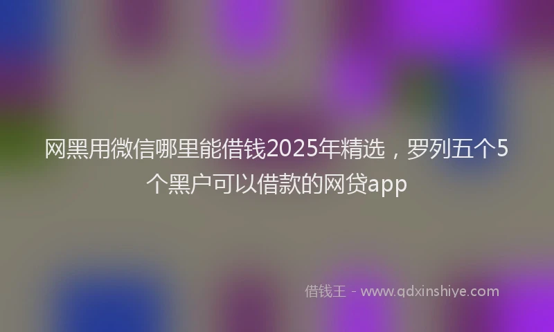 网黑用微信哪里能借钱2025年精选，罗列五个5个黑户可以借款的网贷app