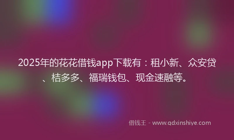2025年的花花借钱app下载有：租小新、众安贷、桔多多、福瑞钱包、现金速融等。