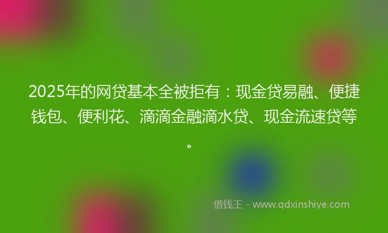 2025年的网贷基本全被拒有：现金贷易融、便捷钱包、便利花、滴滴金融滴水贷、现金流速贷等。