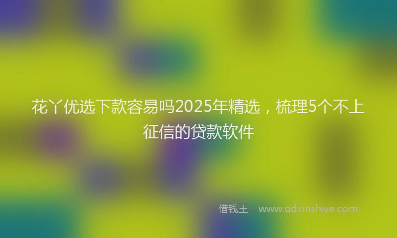花丫优选下款容易吗2025年精选，梳理5个不上征信的贷款软件