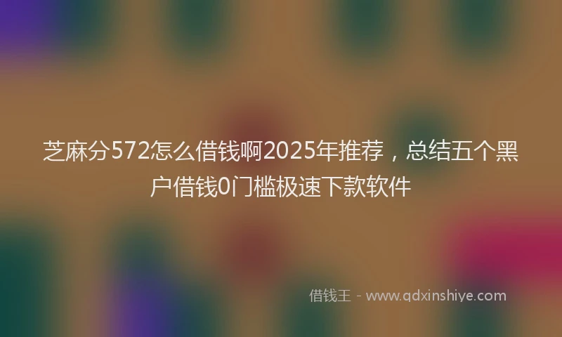 芝麻分572怎么借钱啊2025年推荐，总结五个黑户借钱0门槛极速下款软件